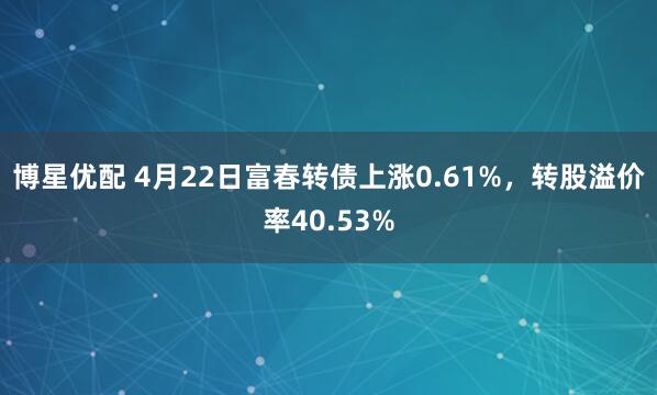 博星优配 4月22日富春转债上涨0.61%，转股溢价率40.53%