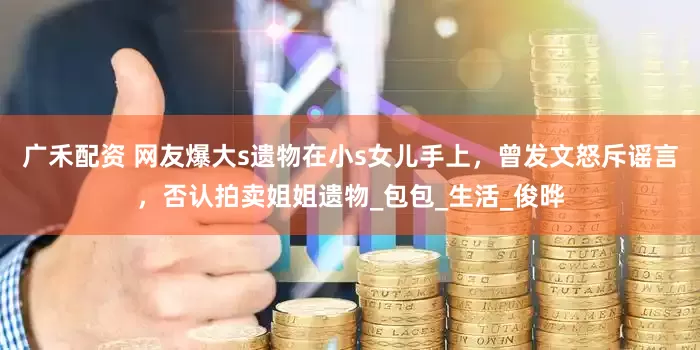 广禾配资 网友爆大s遗物在小s女儿手上，曾发文怒斥谣言，否认拍卖姐姐遗物_包包_生活_俊晔