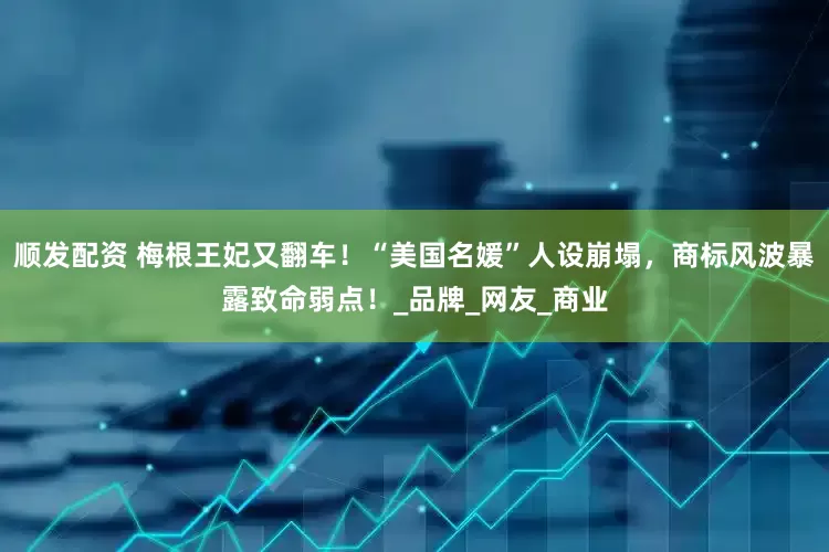顺发配资 梅根王妃又翻车！“美国名媛”人设崩塌，商标风波暴露致命弱点！_品牌_网友_商业