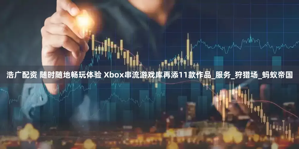 浩广配资 随时随地畅玩体验 Xbox串流游戏库再添11款作品_服务_狩猎场_蚂蚁帝国