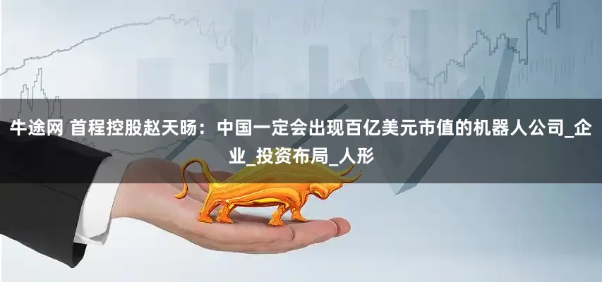 牛途网 首程控股赵天旸：中国一定会出现百亿美元市值的机器人公司_企业_投资布局_人形