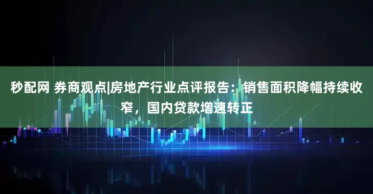 秒配网 券商观点|房地产行业点评报告：销售面积降幅持续收窄，国内贷款增速转正