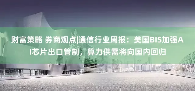 财富策略 券商观点|通信行业周报：美国BIS加强AI芯片出口管制，算力供需将向国内回归