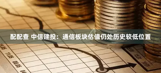配配查 中信建投：通信板块估值仍处历史较低位置