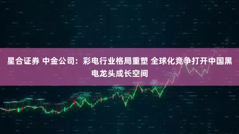 星合证券 中金公司：彩电行业格局重塑 全球化竞争打开中国黑电龙头成长空间