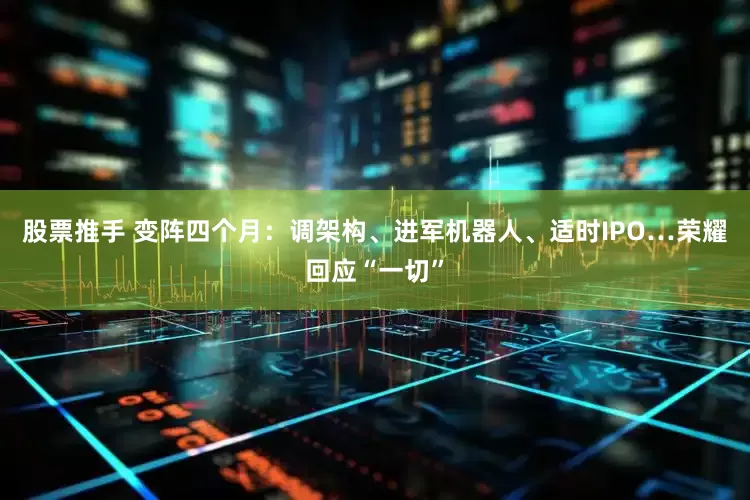 股票推手 变阵四个月：调架构、进军机器人、适时IPO…荣耀回应“一切”