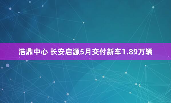 浩鼎中心 长安启源5月交付新车1.89万辆