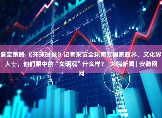 盛宝策略 《环球时报》记者采访全球南方国家政界、文化界人士，他们眼中的“文明观”什么样？_大皖新闻 | 安徽网