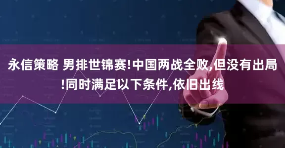 永信策略 男排世锦赛!中国两战全败,但没有出局!同时满足以下条件,依旧出线