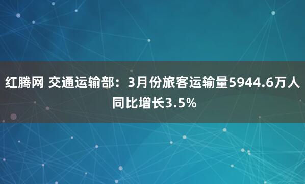 红腾网 交通运输部：3月份旅客运输量5944.6万人 同比增长3.5%