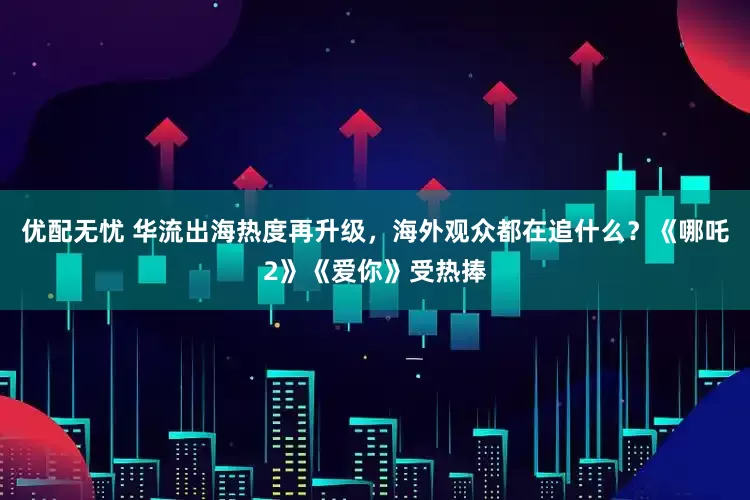 优配无忧 华流出海热度再升级，海外观众都在追什么？《哪吒2》《爱你》受热捧