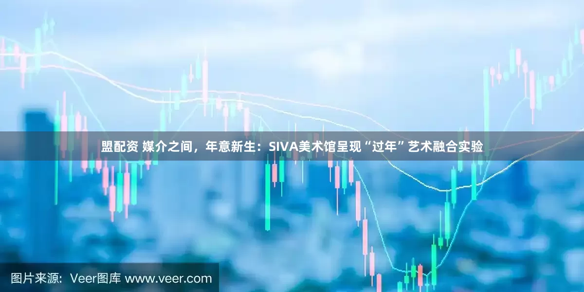 盟配资 媒介之间，年意新生：SIVA美术馆呈现“过年”艺术融合实验