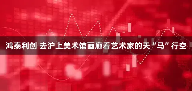 鸿泰利创 去沪上美术馆画廊看艺术家的天“马”行空