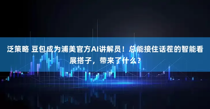 泛策略 豆包成为浦美官方AI讲解员！总能接住话茬的智能看展搭子，带来了什么？