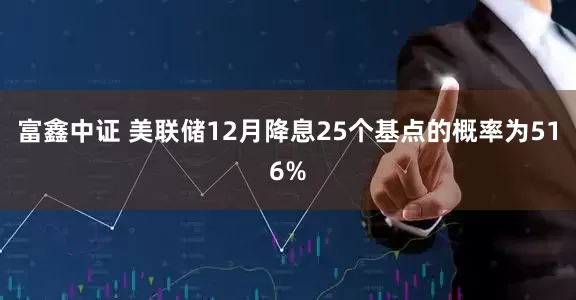 富鑫中证 美联储12月降息25个基点的概率为516%