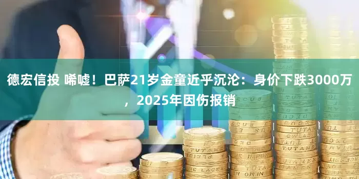 德宏信投 唏嘘！巴萨21岁金童近乎沉沦：身价下跌3000万，2025年因伤报销