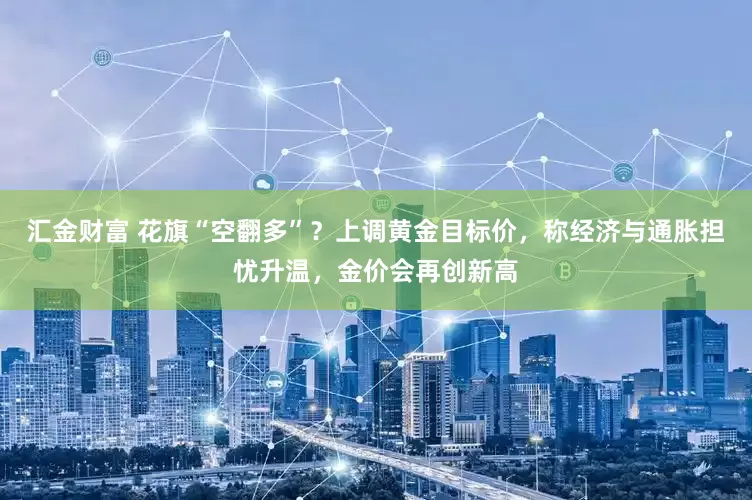 汇金财富 花旗“空翻多”？上调黄金目标价，称经济与通胀担忧升温，金价会再创新高