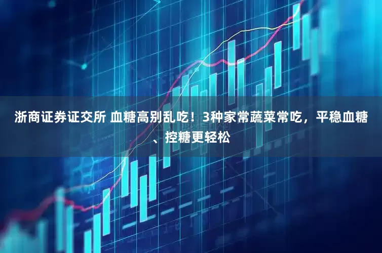 浙商证券证交所 血糖高别乱吃！3种家常蔬菜常吃，平稳血糖、控糖更轻松
