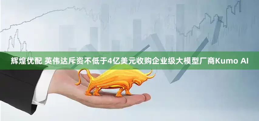 辉煌优配 英伟达斥资不低于4亿美元收购企业级大模型厂商Kumo AI